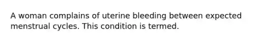 A woman complains of uterine bleeding between expected menstrual cycles. This condition is termed.