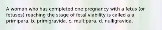 A woman who has completed one pregnancy with a fetus (or fetuses) reaching the stage of fetal viability is called a a. primipara. b. primigravida. c. multipara. d. nulligravida.