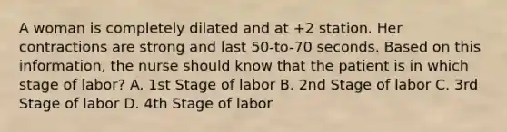 A woman is completely dilated and at +2 station. Her contractions are strong and last 50-to-70 seconds. Based on this information, the nurse should know that the patient is in which stage of labor? A. 1st Stage of labor B. 2nd Stage of labor C. 3rd Stage of labor D. 4th Stage of labor