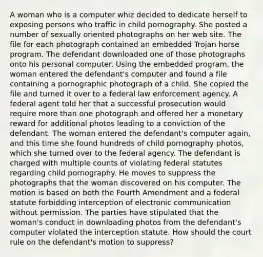 A woman who is a computer whiz decided to dedicate herself to exposing persons who traffic in child pornography. She posted a number of sexually oriented photographs on her web site. The file for each photograph contained an embedded Trojan horse program. The defendant downloaded one of those photographs onto his personal computer. Using the embedded program, the woman entered the defendant's computer and found a file containing a pornographic photograph of a child. She copied the file and turned it over to a federal law enforcement agency. A federal agent told her that a successful prosecution would require more than one photograph and offered her a monetary reward for additional photos leading to a conviction of the defendant. The woman entered the defendant's computer again, and this time she found hundreds of child pornography photos, which she turned over to the federal agency. The defendant is charged with multiple counts of violating federal statutes regarding child pornography. He moves to suppress the photographs that the woman discovered on his computer. The motion is based on both the Fourth Amendment and a federal statute forbidding interception of electronic communication without permission. The parties have stipulated that the woman's conduct in downloading photos from the defendant's computer violated the interception statute. How should the court rule on the defendant's motion to suppress?