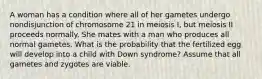 A woman has a condition where all of her gametes undergo nondisjunction of chromosome 21 in meiosis I, but meiosis II proceeds normally. She mates with a man who produces all normal gametes. What is the probability that the fertilized egg will develop into a child with Down syndrome? Assume that all gametes and zygotes are viable.