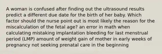 A woman is confused after finding out the ultrasound results predict a different due date for the birth of her baby. Which factor should the nurse point out is most likely the reason for the miscalculation of the fetal age? an error in math when calculating mistaking implantation bleeding for last menstrual period (LMP) amount of weight gain of mother in early weeks of pregnancy not seeking prenatal care in the beginning