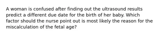 A woman is confused after finding out the ultrasound results predict a different due date for the birth of her baby. Which factor should the nurse point out is most likely the reason for the miscalculation of the fetal age?