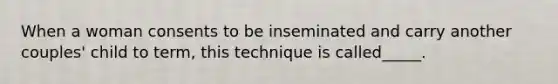 When a woman consents to be inseminated and carry another couples' child to term, this technique is called_____.