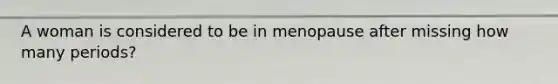 A woman is considered to be in menopause after missing how many periods?