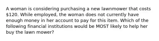 A woman is considering purchasing a new lawnmower that costs 120. While employed, the woman does not currently have enough money in her account to pay for this item. Which of the following financial institutions would be MOST likely to help her buy the lawn mower?