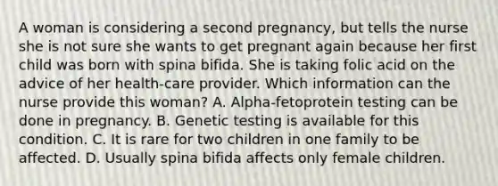 A woman is considering a second pregnancy, but tells the nurse she is not sure she wants to get pregnant again because her first child was born with spina bifida. She is taking folic acid on the advice of her health-care provider. Which information can the nurse provide this woman? A. Alpha-fetoprotein testing can be done in pregnancy. B. Genetic testing is available for this condition. C. It is rare for two children in one family to be affected. D. Usually spina bifida affects only female children.