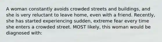 A woman constantly avoids crowded streets and buildings, and she is very reluctant to leave home, even with a friend. Recently, she has started experiencing sudden, extreme fear every time she enters a crowded street. MOST likely, this woman would be diagnosed with: