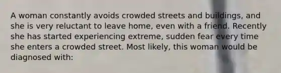 A woman constantly avoids crowded streets and buildings, and she is very reluctant to leave home, even with a friend. Recently she has started experiencing extreme, sudden fear every time she enters a crowded street. Most likely, this woman would be diagnosed with: