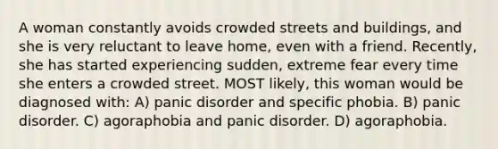 A woman constantly avoids crowded streets and buildings, and she is very reluctant to leave home, even with a friend. Recently, she has started experiencing sudden, extreme fear every time she enters a crowded street. MOST likely, this woman would be diagnosed with: A) panic disorder and specific phobia. B) panic disorder. C) agoraphobia and panic disorder. D) agoraphobia.