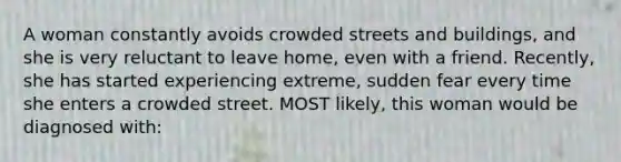 A woman constantly avoids crowded streets and buildings, and she is very reluctant to leave home, even with a friend. Recently, she has started experiencing extreme, sudden fear every time she enters a crowded street. MOST likely, this woman would be diagnosed with: