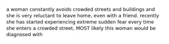 a woman constantly avoids crowded streets and buildings and she is very reluctant to leave home, even with a friend. recently she has started experiencing extreme sudden fear every time she enters a crowded street, MOST likely this woman would be diagnosed with