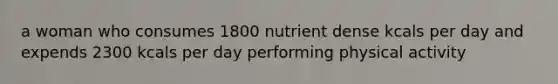 a woman who consumes 1800 nutrient dense kcals per day and expends 2300 kcals per day performing physical activity