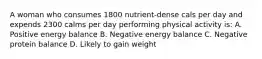 A woman who consumes 1800 nutrient-dense cals per day and expends 2300 calms per day performing physical activity is: A. Positive energy balance B. Negative energy balance C. Negative protein balance D. Likely to gain weight