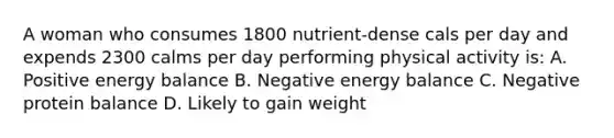 A woman who consumes 1800 nutrient-dense cals per day and expends 2300 calms per day performing physical activity is: A. Positive energy balance B. Negative energy balance C. Negative protein balance D. Likely to gain weight