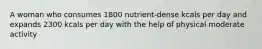 A woman who consumes 1800 nutrient-dense kcals per day and expands 2300 kcals per day with the help of physical moderate activity