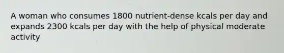 A woman who consumes 1800 nutrient-dense kcals per day and expands 2300 kcals per day with the help of physical moderate activity