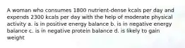 A woman who consumes 1800 nutrient-dense kcals per day and expends 2300 kcals per day with the help of moderate physical activity a. is in positive energy balance b. is in negative energy balance c. is in negative protein balance d. is likely to gain weight