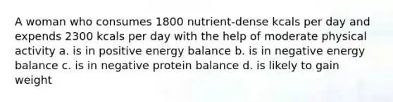 A woman who consumes 1800 nutrient-dense kcals per day and expends 2300 kcals per day with the help of moderate physical activity a. is in positive energy balance b. is in negative energy balance c. is in negative protein balance d. is likely to gain weight