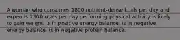 A woman who consumes 1800 nutrient-dense kcals per day and expends 2300 kcals per day performing physical activity is likely to gain weight. is in positive energy balance. is in negative energy balance. is in negative protein balance.