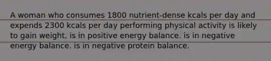 A woman who consumes 1800 nutrient-dense kcals per day and expends 2300 kcals per day performing physical activity is likely to gain weight. is in positive energy balance. is in negative energy balance. is in negative protein balance.