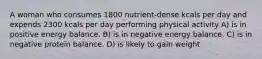 A woman who consumes 1800 nutrient-dense kcals per day and expends 2300 kcals per day performing physical activity A) is in positive energy balance. B) is in negative energy balance. C) is in negative protein balance. D) is likely to gain weight.