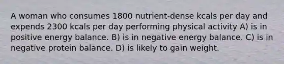 A woman who consumes 1800 nutrient-dense kcals per day and expends 2300 kcals per day performing physical activity A) is in positive energy balance. B) is in negative energy balance. C) is in negative protein balance. D) is likely to gain weight.