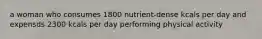 a woman who consumes 1800 nutrient-dense kcals per day and expensds 2300 kcals per day performing physical activity