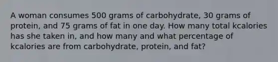 A woman consumes 500 grams of carbohydrate, 30 grams of protein, and 75 grams of fat in one day. How many total kcalories has she taken in, and how many and what percentage of kcalories are from carbohydrate, protein, and fat?