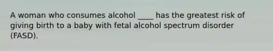 A woman who consumes alcohol ____ has the greatest risk of giving birth to a baby with fetal alcohol spectrum disorder (FASD).