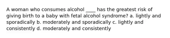 A woman who consumes alcohol ____ has the greatest risk of giving birth to a baby with fetal alcohol syndrome? a. lightly and sporadically b. moderately and sporadically c. lightly and consistently d. moderately and consistently