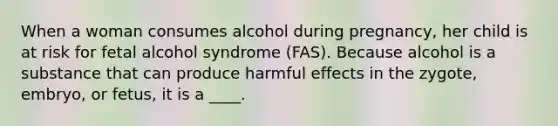 When a woman consumes alcohol during pregnancy, her child is at risk for fetal alcohol syndrome (FAS). Because alcohol is a substance that can produce harmful effects in the zygote, embryo, or fetus, it is a ____.