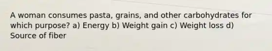 A woman consumes pasta, grains, and other carbohydrates for which purpose? a) Energy b) Weight gain c) Weight loss d) Source of fiber