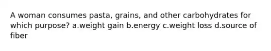 A woman consumes pasta, grains, and other carbohydrates for which purpose? a.weight gain b.energy c.weight loss d.source of fiber
