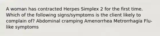 A woman has contracted Herpes Simplex 2 for the first time. Which of the following signs/symptoms is the client likely to complain of? Abdominal cramping Amenorrhea Metrorrhagia Flu-like symptoms