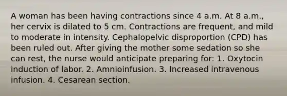 A woman has been having contractions since 4 a.m. At 8 a.m., her cervix is dilated to 5 cm. Contractions are frequent, and mild to moderate in intensity. Cephalopelvic disproportion (CPD) has been ruled out. After giving the mother some sedation so she can rest, the nurse would anticipate preparing for: 1. Oxytocin induction of labor. 2. Amnioinfusion. 3. Increased intravenous infusion. 4. Cesarean section.