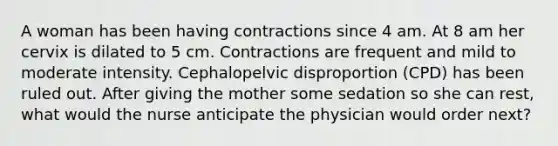 A woman has been having contractions since 4 am. At 8 am her cervix is dilated to 5 cm. Contractions are frequent and mild to moderate intensity. Cephalopelvic disproportion (CPD) has been ruled out. After giving the mother some sedation so she can rest, what would the nurse anticipate the physician would order next?