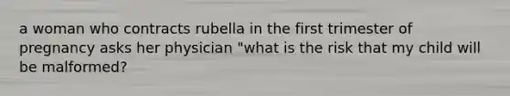 a woman who contracts rubella in the first trimester of pregnancy asks her physician "what is the risk that my child will be malformed?