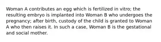 Woman A contributes an egg which is fertilized in vitro; the resulting embryo is implanted into Woman B who undergoes the pregnancy; after birth, custody of the child is granted to Woman A who then raises it. In such a case, Woman B is the gestational and social mother.