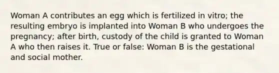 Woman A contributes an egg which is fertilized in vitro; the resulting embryo is implanted into Woman B who undergoes the pregnancy; after birth, custody of the child is granted to Woman A who then raises it. True or false: Woman B is the gestational and social mother.