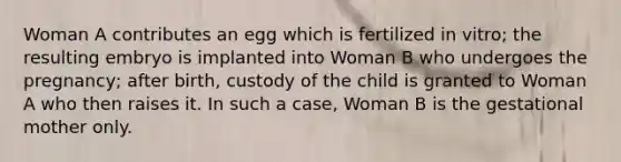 Woman A contributes an egg which is fertilized in vitro; the resulting embryo is implanted into Woman B who undergoes the pregnancy; after birth, custody of the child is granted to Woman A who then raises it. In such a case, Woman B is the gestational mother only.