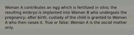 Woman A contributes an egg which is fertilized in vitro; the resulting embryo is implanted into Woman B who undergoes the pregnancy; after birth, custody of the child is granted to Woman A who then raises it. True or false: Woman A is the social mother only.