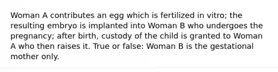 Woman A contributes an egg which is fertilized in vitro; the resulting embryo is implanted into Woman B who undergoes the pregnancy; after birth, custody of the child is granted to Woman A who then raises it. True or false: Woman B is the gestational mother only.