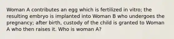 Woman A contributes an egg which is fertilized in vitro; the resulting embryo is implanted into Woman B who undergoes the pregnancy; after birth, custody of the child is granted to Woman A who then raises it. Who is woman A?