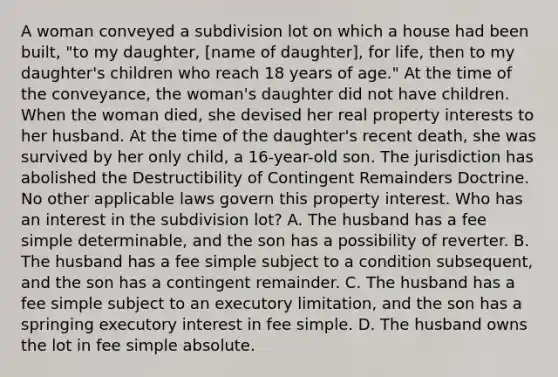 A woman conveyed a subdivision lot on which a house had been built, "to my daughter, [name of daughter], for life, then to my daughter's children who reach 18 years of age." At the time of the conveyance, the woman's daughter did not have children. When the woman died, she devised her real property interests to her husband. At the time of the daughter's recent death, she was survived by her only child, a 16-year-old son. The jurisdiction has abolished the Destructibility of Contingent Remainders Doctrine. No other applicable laws govern this property interest. Who has an interest in the subdivision lot? A. The husband has a fee simple determinable, and the son has a possibility of reverter. B. The husband has a fee simple subject to a condition subsequent, and the son has a contingent remainder. C. The husband has a fee simple subject to an executory limitation, and the son has a springing executory interest in fee simple. D. The husband owns the lot in fee simple absolute.