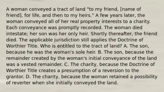 A woman conveyed a tract of land "to my friend, [name of friend], for life, and then to my heirs." A few years later, the woman conveyed all of her real property interests to a charity. Each conveyance was promptly recorded. The woman died intestate; her son was her only heir. Shortly thereafter, the friend died. The applicable jurisdiction still applies the Doctrine of Worthier Title. Who is entitled to the tract of land? A. The son, because he was the woman's sole heir. B. The son, because the remainder created by the woman's initial conveyance of the land was a vested remainder. C. The charity, because the Doctrine of Worthier Title creates a presumption of a reversion to the grantor. D. The charity, because the woman retained a possibility of reverter when she initially conveyed the land.