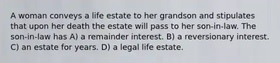 A woman conveys a life estate to her grandson and stipulates that upon her death the estate will pass to her son-in-law. The son-in-law has A) a remainder interest. B) a reversionary interest. C) an estate for years. D) a legal life estate.