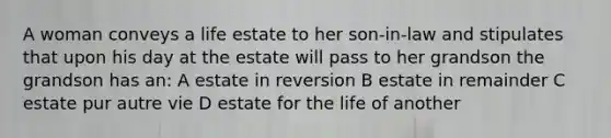 A woman conveys a life estate to her son-in-law and stipulates that upon his day at the estate will pass to her grandson the grandson has an: A estate in reversion B estate in remainder C estate pur autre vie D estate for the life of another