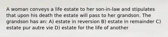 A woman conveys a life estate to her son-in-law and stipulates that upon his death the estate will pass to her grandson. The grandson has an: A) estate in reversion B) estate in remainder C) estate pur autre vie D) estate for the life of another