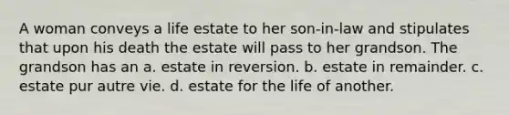 A woman conveys a life estate to her son-in-law and stipulates that upon his death the estate will pass to her grandson. The grandson has an a. estate in reversion. b. estate in remainder. c. estate pur autre vie. d. estate for the life of another.